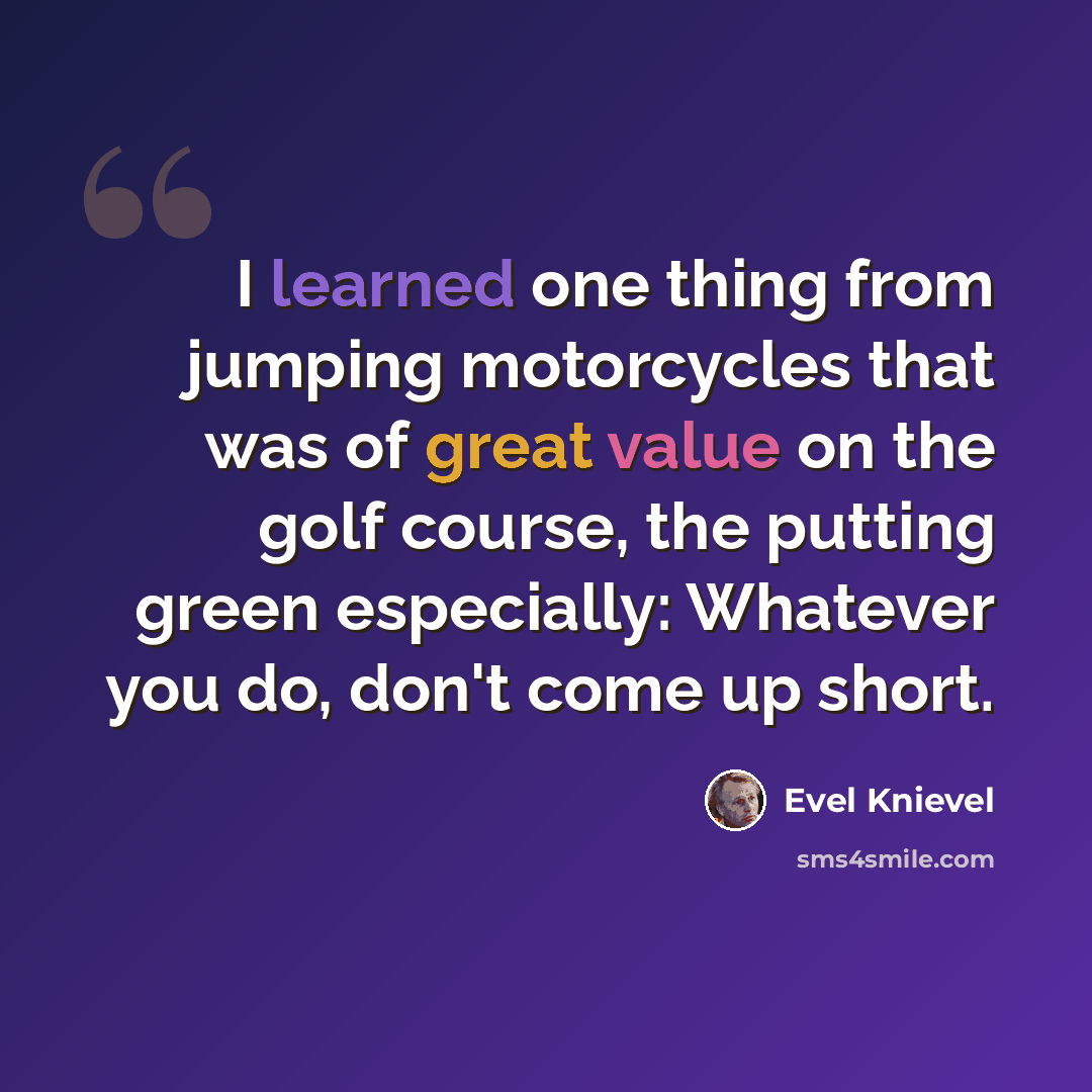 “I learned one thing from jumping motorcycles that was of great value on the golf course, the putting green especially: Whatever you do, don't come up short.” quote by Evel Knievel