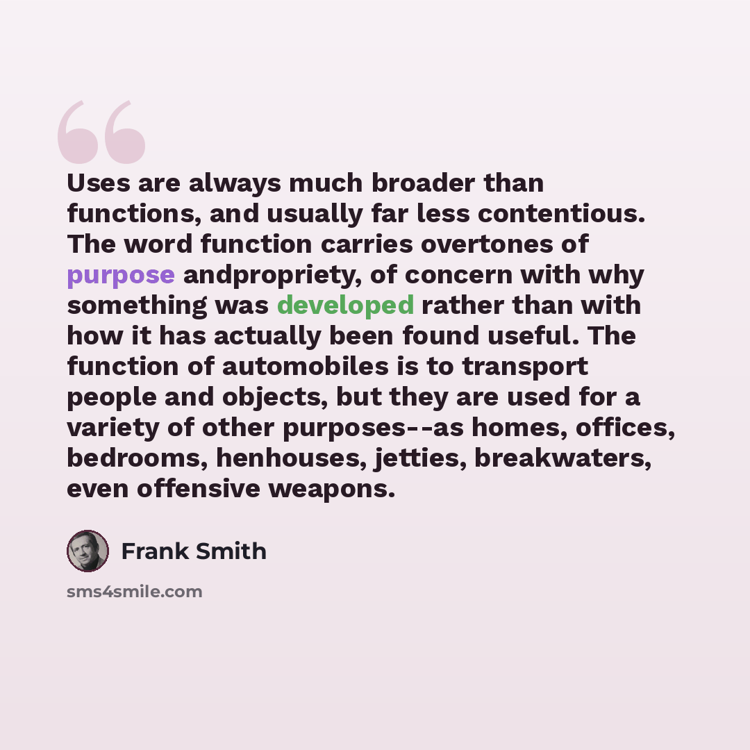 “Uses are always much broader than functions, and usually far less contentious. The word function carries overtones of purpose andpropriety, of concern with why something was developed rather than with how it has actually been found useful. The function of automobiles is to transport people and…” quote by Frank Smith
