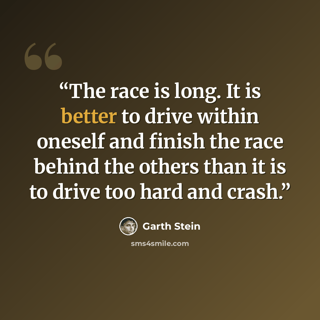 “The race is long. It is better to drive within oneself and finish the race behind the others than it is to drive too hard and crash.” quote by Garth Stein