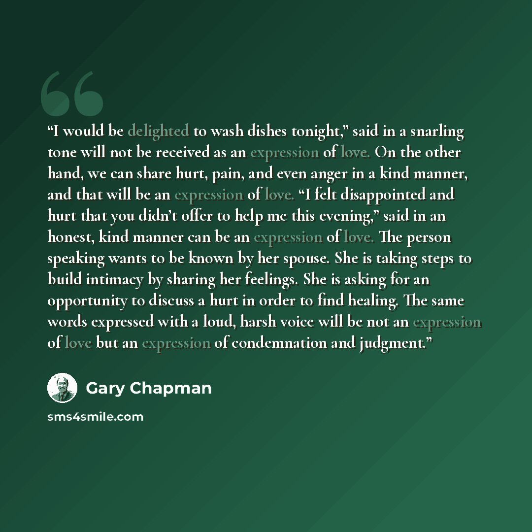 “I would be delighted to wash dishes tonight,” said in a snarling tone will not be received as an expression of love. On the other hand, we can share hurt, pain, and even anger in a kind manner, and that will be an expression of love. “I felt disappointed and hurt that you didn’t offer to help me…” quote by Gary Chapman