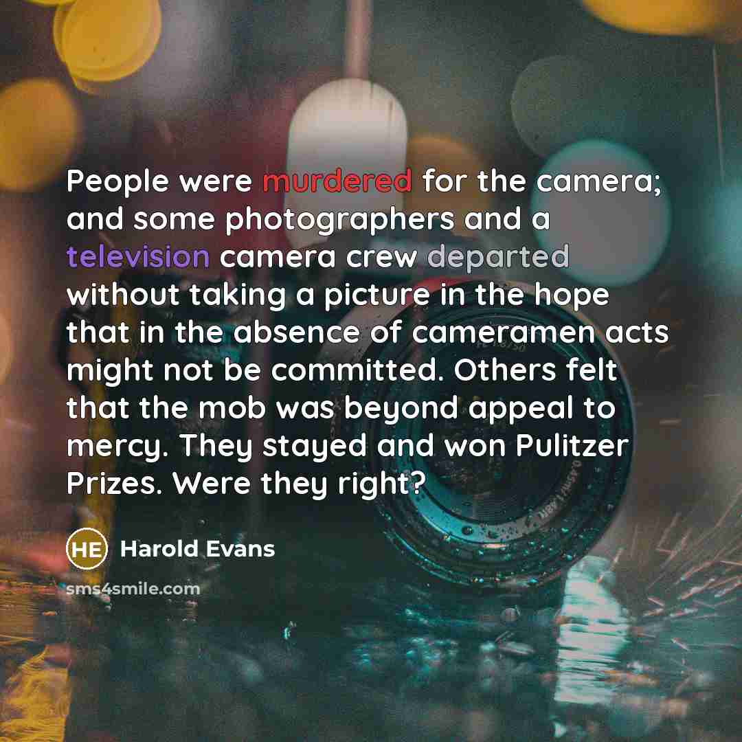 “People were murdered for the camera; and some photographers and a television camera crew departed without taking a picture in the hope that in the absence of cameramen acts might not be committed. Others felt that the mob was beyond appeal to mercy. They stayed and won Pulitzer Prizes. Were they…” quote by Harold Evans