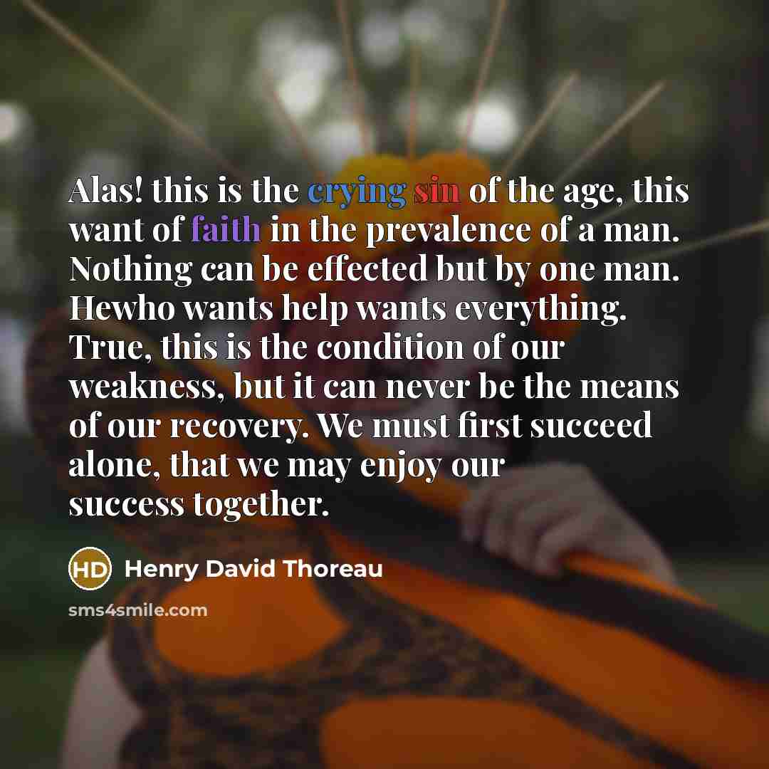 “Alas! this is the crying sin of the age, this want of faith in the prevalence of a man. Nothing can be effected but by one man. Hewho wants help wants everything. True, this is the condition of our weakness, but it can never be the means of our recovery. We must first succeed alone, that we may…” quote by Henry David Thoreau