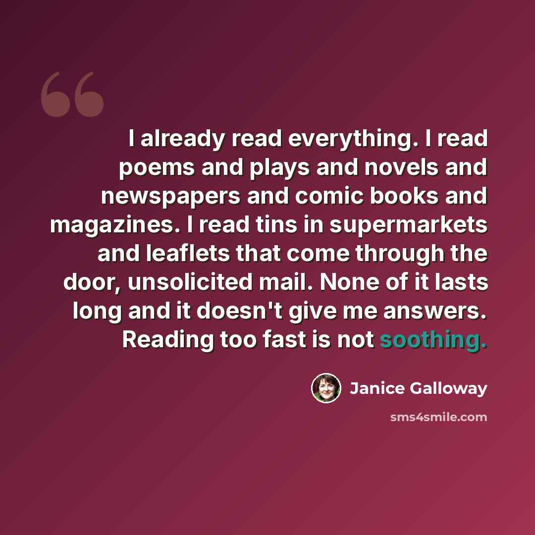 “I already read everything. I read poems and plays and novels and newspapers and comic books and magazines. I read tins in supermarkets and leaflets that come through the door, unsolicited mail. None of it lasts long and it doesn't give me answers. Reading too fast is not soothing.” quote by Janice Galloway