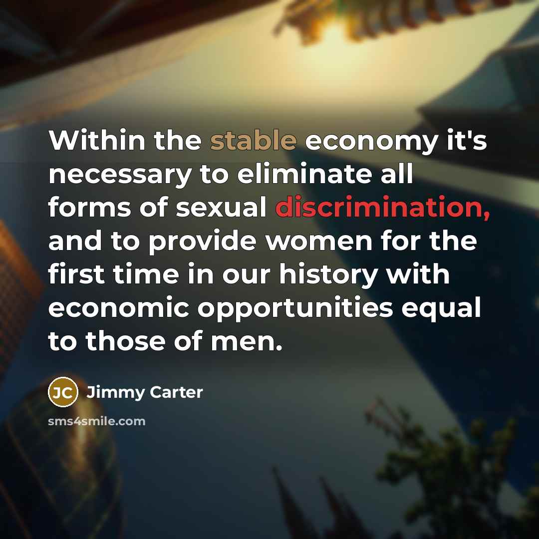 “Within the stable economy it's necessary to eliminate all forms of sexual discrimination, and to provide women for the first time in our history with economic opportunities equal to those of men.” quote by Jimmy Carter