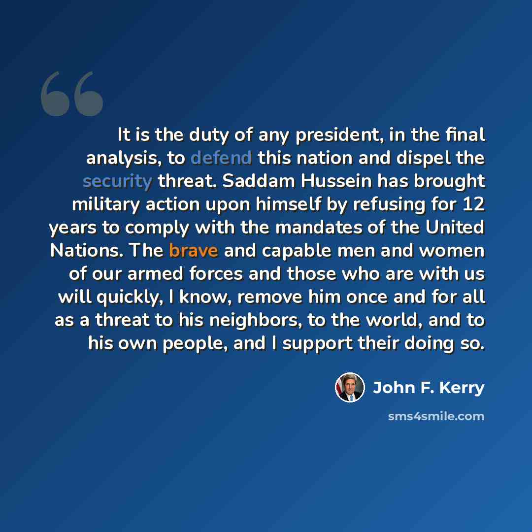 “It is the duty of any president, in the final analysis, to defend this nation and dispel the security threat. Saddam Hussein has brought military action upon himself by refusing for 12 years to comply with the mandates of the United Nations. The brave and capable men and women of our armed forces…” quote by John F. Kerry