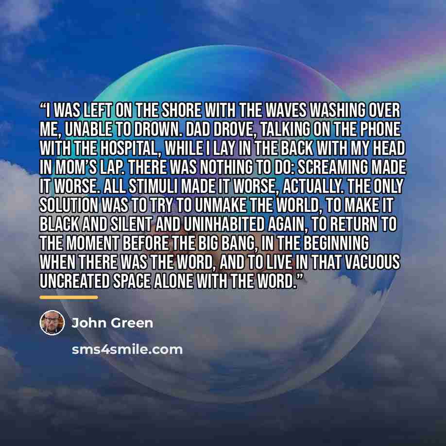 “I was left on the shore with the waves washing over me, unable to drown. Dad drove, talking on the phone with the hospital, while I lay in the back with my head in Mom’s lap. There was nothing to do: Screaming made it worse. All stimuli made it worse, actually. The only solution was to try to…” quote by John Green
