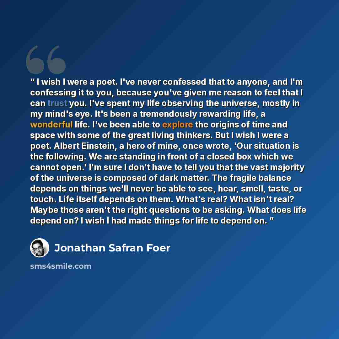 “I wish I were a poet. I've never confessed that to anyone, and I'm confessing it to you, because you've given me reason to feel that I can trust you. I've spent my life observing the universe, mostly in my mind's eye. It's been a tremendously rewarding life, a wonderful life. I've been able to…” quote by Jonathan Safran Foer