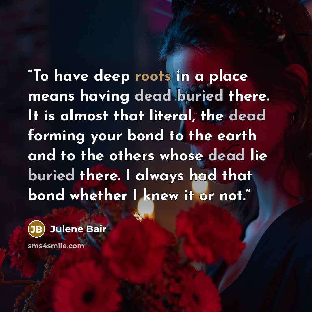 “To have deep roots in a place means having dead buried there. It is almost that literal, the dead forming your bond to the earth and to the others whose dead lie buried there. I always had that bond whether I knew it or not.” quote by Julene Bair