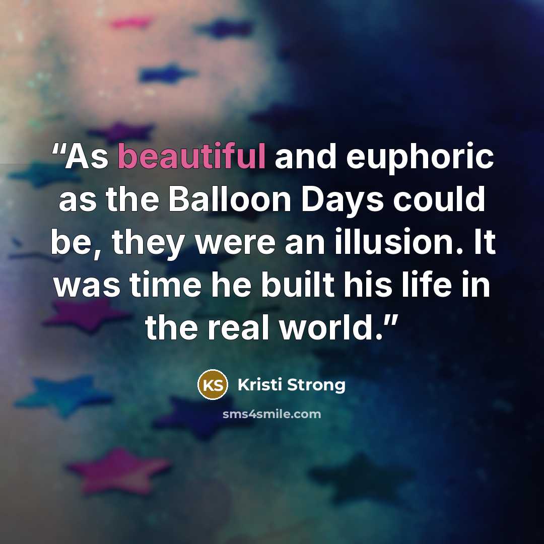 “As beautiful and euphoric as the Balloon Days could be, they were an illusion. It was time he built his life in the real world.” quote by Kristi Strong