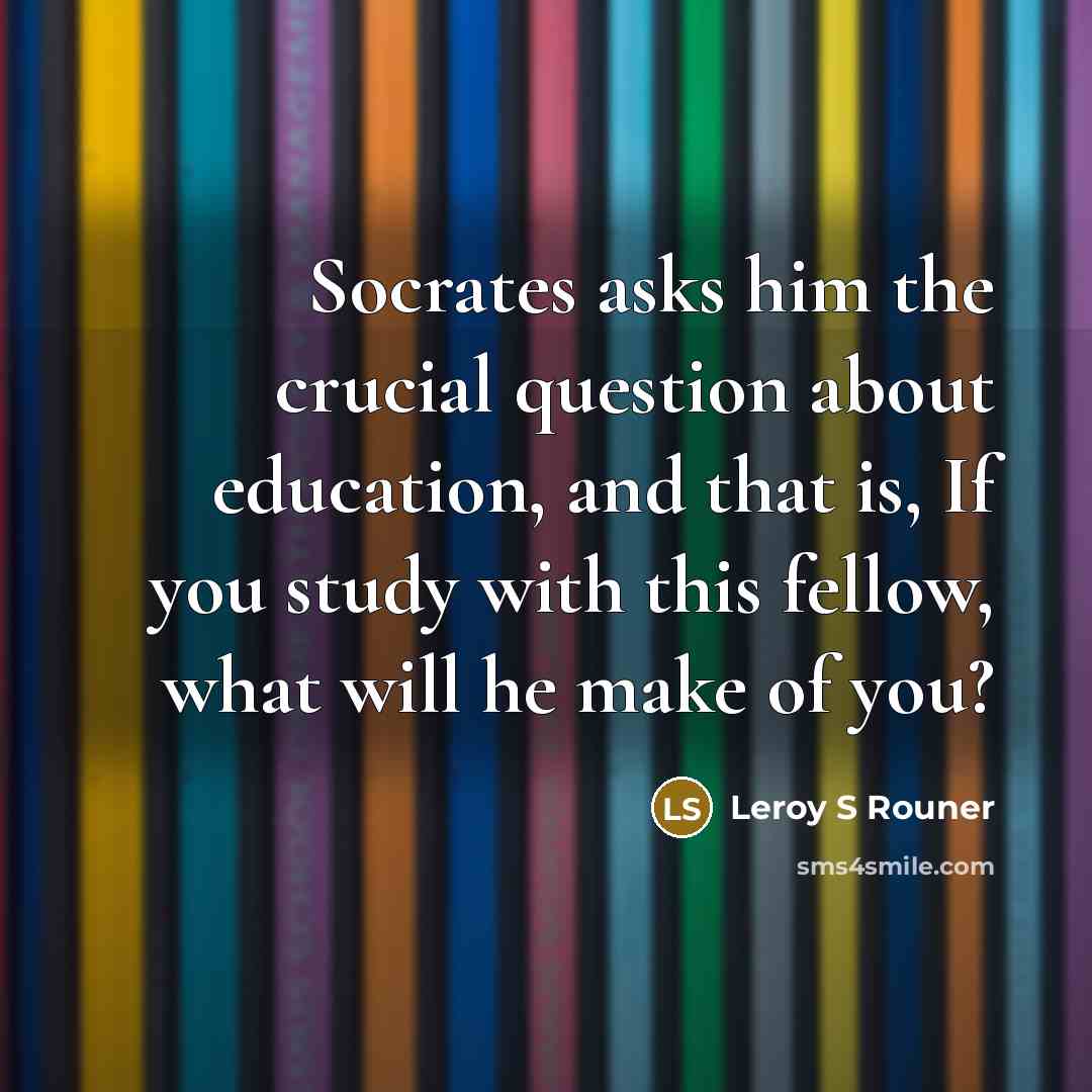 “Socrates asks him the crucial question about education, and that is, If you study with this fellow, what will he make of you?” quote by Leroy S Rouner