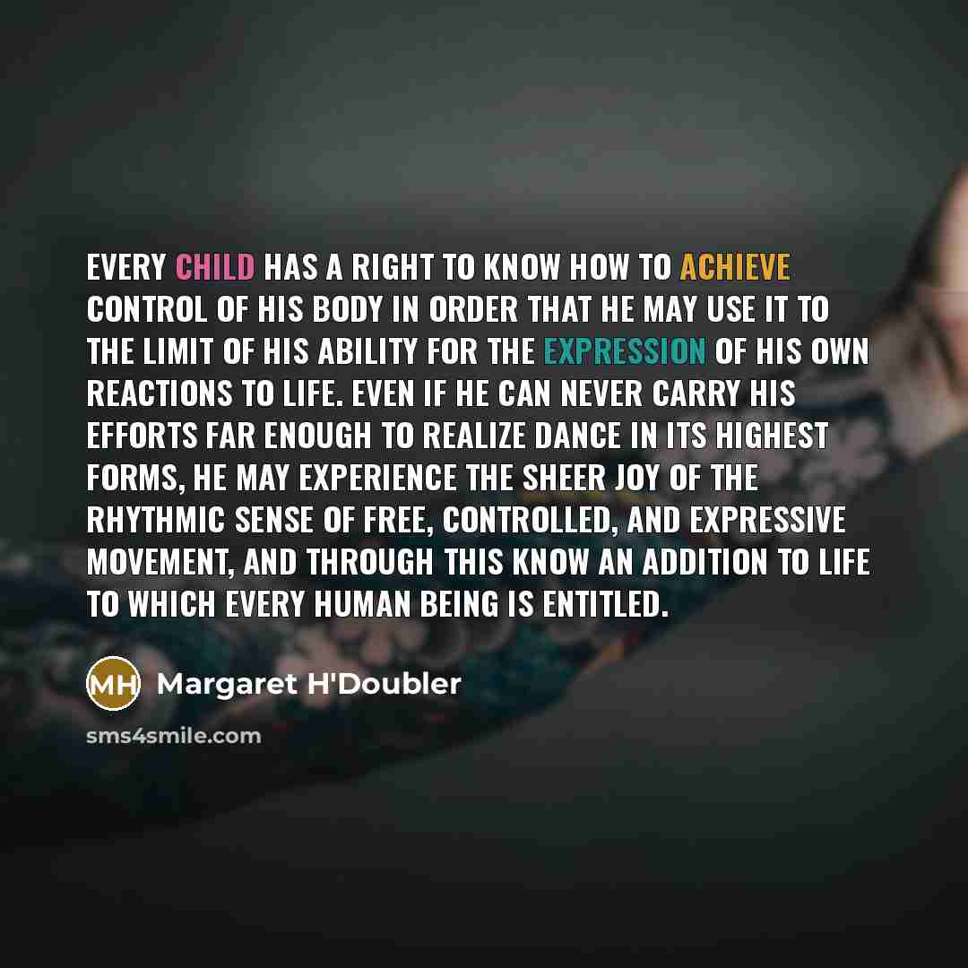 “Every child has a right to know how to achieve control of his body in order that he may use it to the limit of his ability for the expression of his own reactions to life. Even if he can never carry his efforts far enough to realize dance in its highest forms, he may experience the sheer joy of…” quote by Margaret H'Doubler