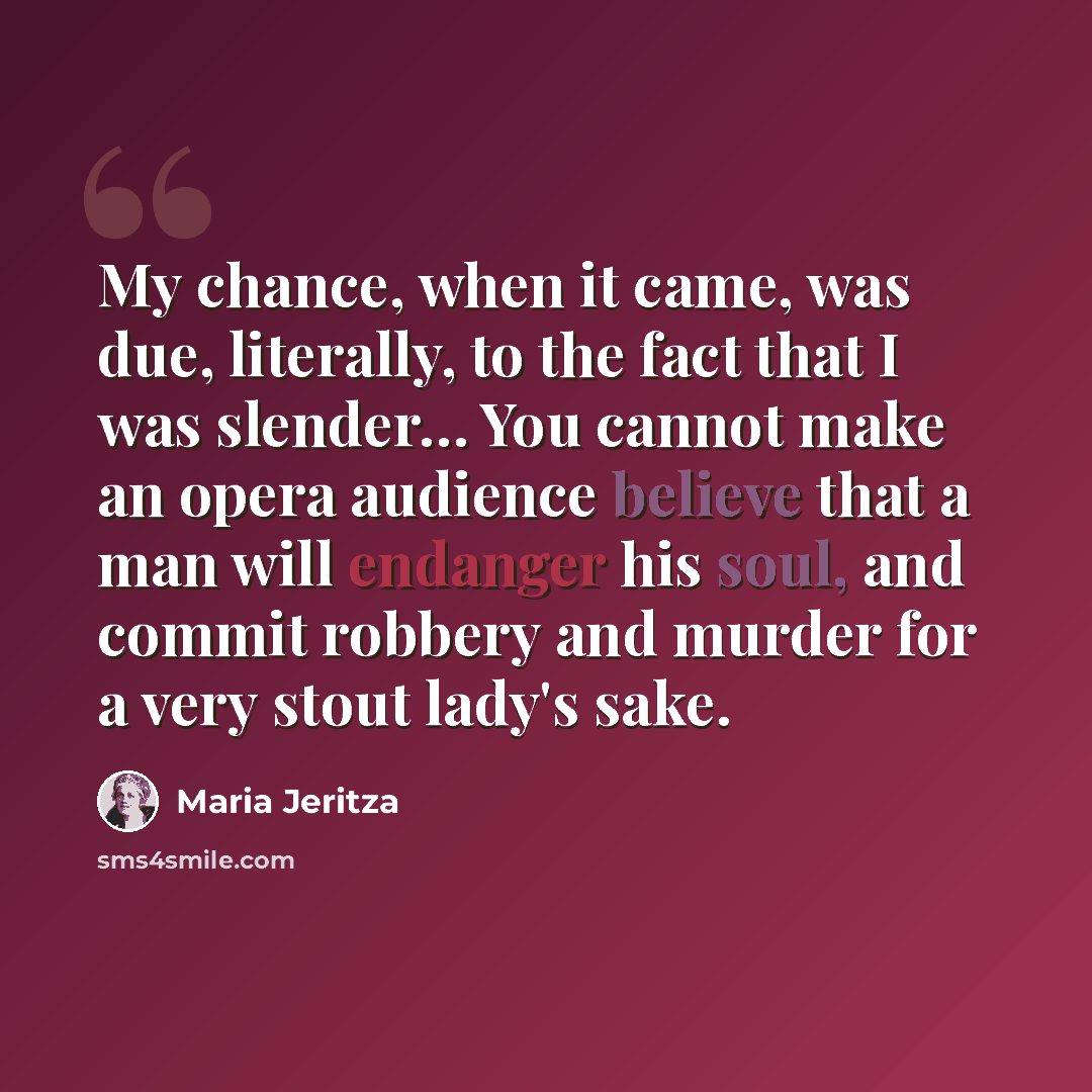 “My chance, when it came, was due, literally, to the fact that I was slender… You cannot make an opera audience believe that a man will endanger his soul, and commit robbery and murder for a very stout lady's sake.” quote by Maria Jeritza