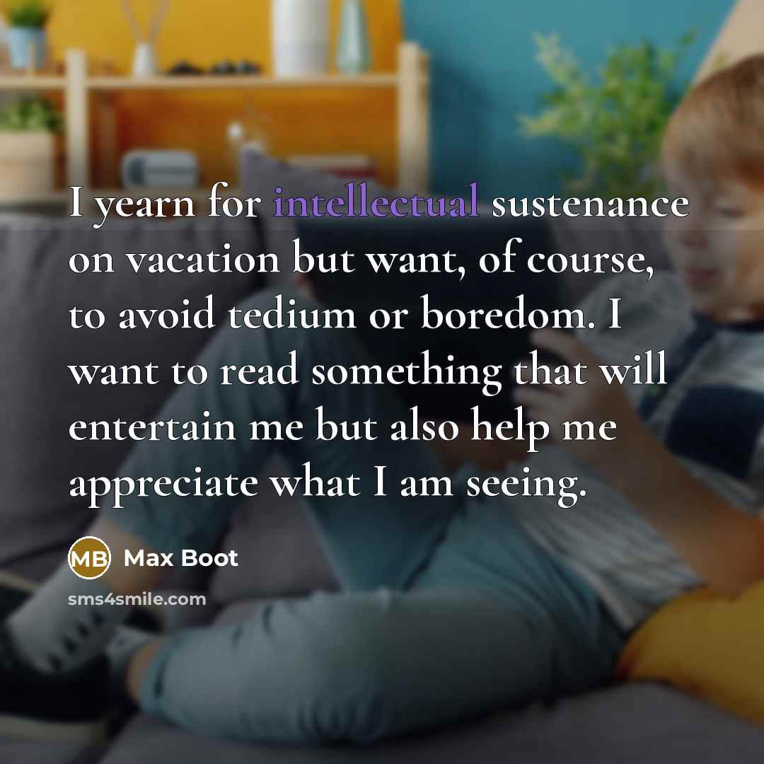 “I yearn for intellectual sustenance on vacation but want, of course, to avoid tedium or boredom. I want to read something that will entertain me but also help me appreciate what I am seeing.” quote by Max Boot