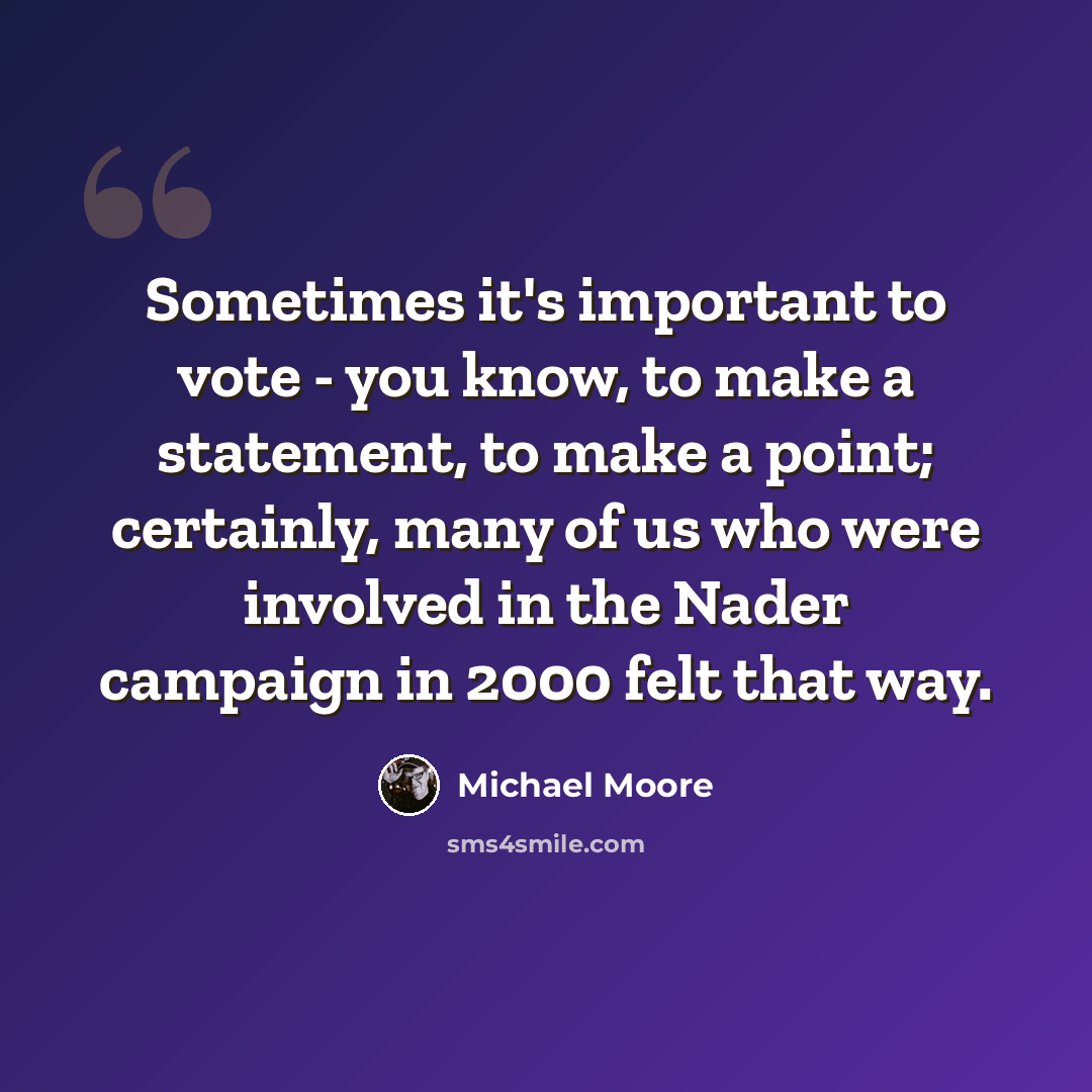 “Sometimes it's important to vote - you know, to make a statement, to make a point; certainly, many of us who were involved in the Nader campaign in 2000 felt that way.” quote by Michael Moore