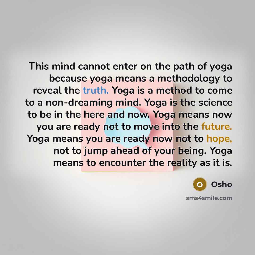 “This mind cannot enter on the path of yoga because yoga means a methodology to reveal the truth. Yoga is a method to come to a non-dreaming mind. Yoga is the science to be in the here and now. Yoga means now you are ready not to move into the future. Yoga means you are ready now not to hope, not…” quote by OSHO