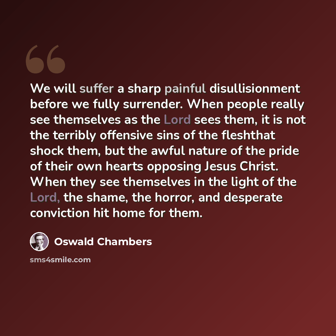“We will suffer a sharp painful disullisionment before we fully surrender. When people really see themselves as the Lord sees them, it is not the terribly offensive sins of the fleshthat shock them, but the awful nature of the pride of their own hearts opposing Jesus Christ. When they see…” quote by Oswald Chambers