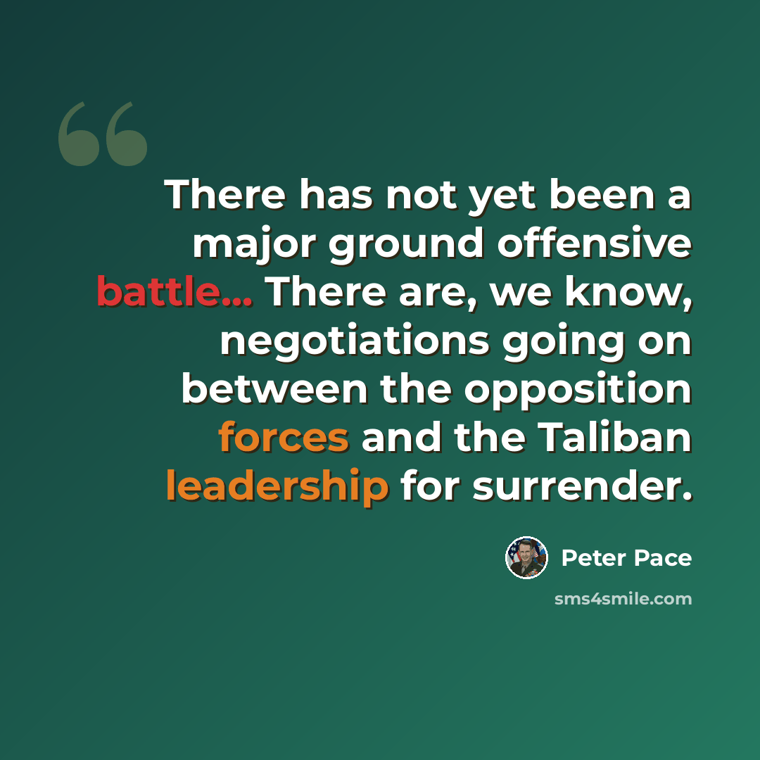 “There has not yet been a major ground offensive battle... There are, we know, negotiations going on between the opposition forces and the Taliban leadership for surrender.” quote by Peter Pace