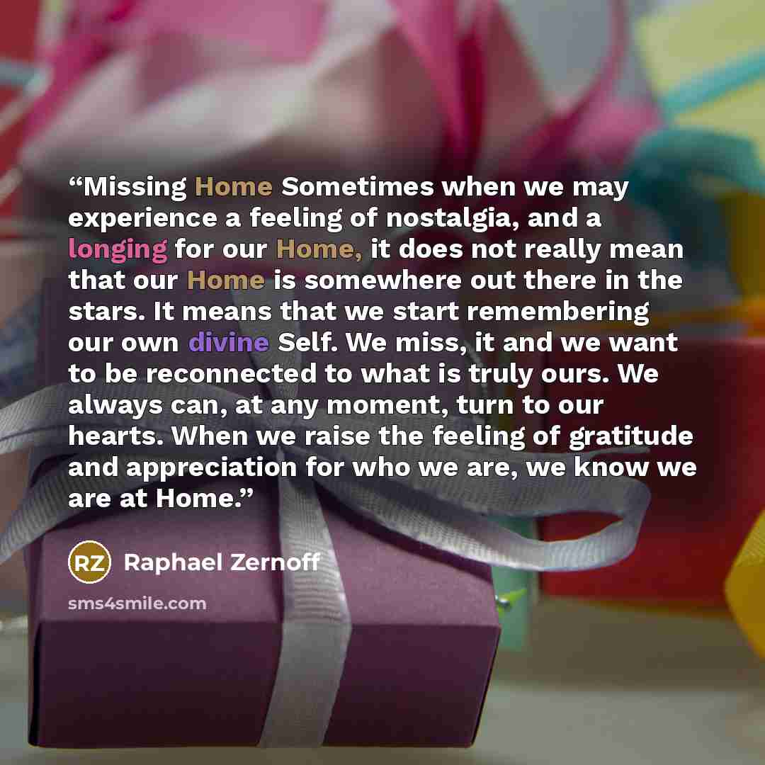 “Missing Home Sometimes when we may experience a feeling of nostalgia, and a longing for our Home, it does not really mean that our Home is somewhere out there in the stars. It means that we start remembering our own divine Self. We miss, it and we want to be reconnected to what is truly ours. We…” quote by Raphael Zernoff