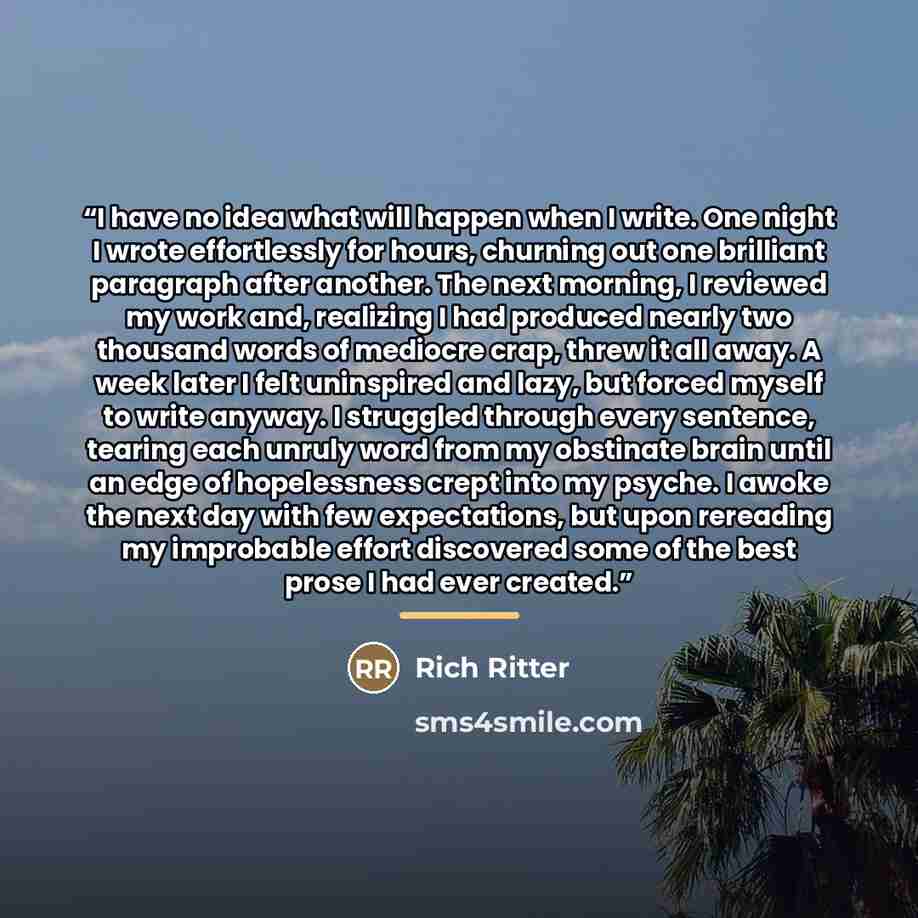 “I have no idea what will happen when I write. One night I wrote effortlessly for hours, churning out one brilliant paragraph after another. The next morning, I reviewed my work and, realizing I had produced nearly two thousand words of mediocre crap, threw it all away. A week later I felt…” quote by Rich Ritter