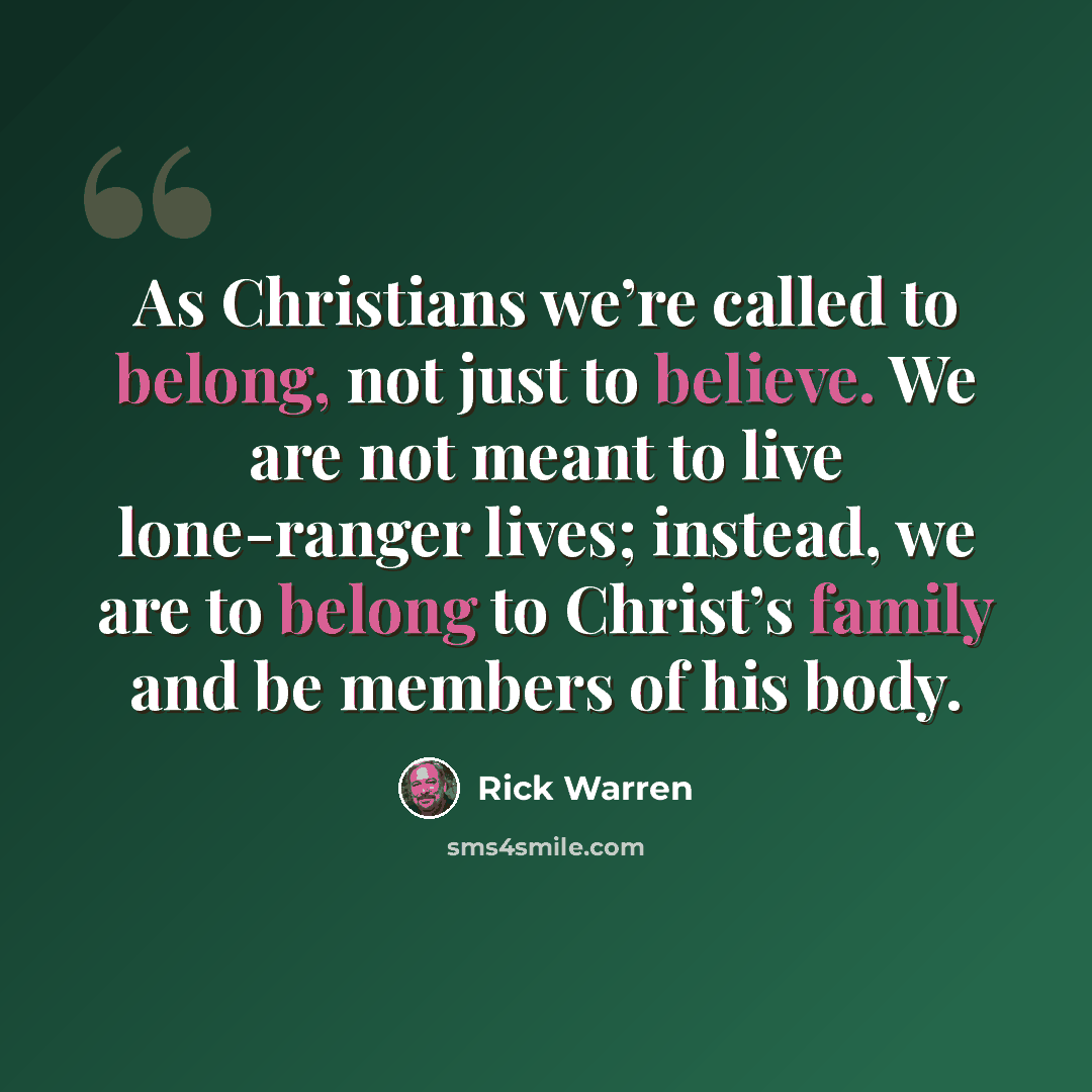 “As Christians we’re called to belong, not just to believe. We are not meant to live lone-ranger lives; instead, we are to belong to Christ’s family and be members of his body.” quote by Rick Warren