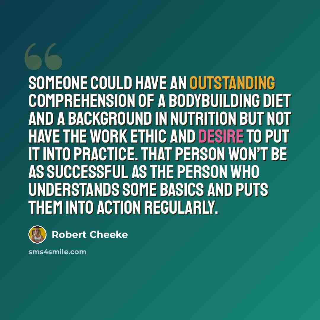 “Someone could have an outstanding comprehension of a bodybuilding diet and a background in nutrition but not have the work ethic and desire to put it into practice. That person won’t be as successful as the person who understands some basics and puts them into action regularly.” quote by Robert Cheeke
