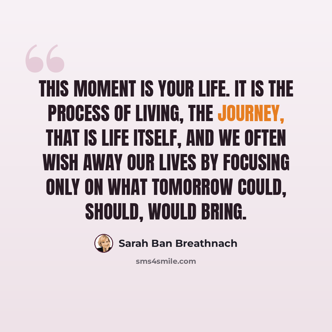 “This moment is your life. It is the process of living, the journey, that is life itself, and we often wish away our lives by focusing only on what tomorrow could, should, would bring.” quote by Sarah Ban Breathnach