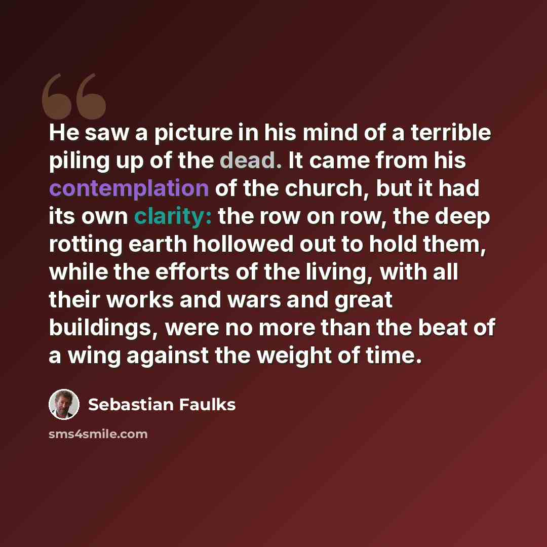 “He saw a picture in his mind of a terrible piling up of the dead. It came from his contemplation of the church, but it had its own clarity: the row on row, the deep rotting earth hollowed out to hold them, while the efforts of the living, with all their works and wars and great buildings, were no…” quote by Sebastian Faulks