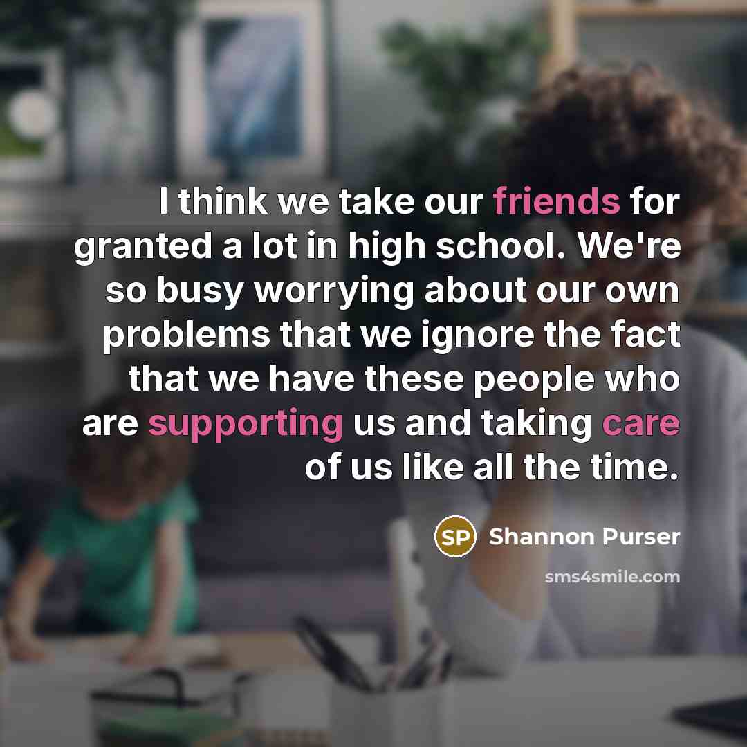 “I think we take our friends for granted a lot in high school. We're so busy worrying about our own problems that we ignore the fact that we have these people who are supporting us and taking care of us like all the time.” quote by Shannon Purser