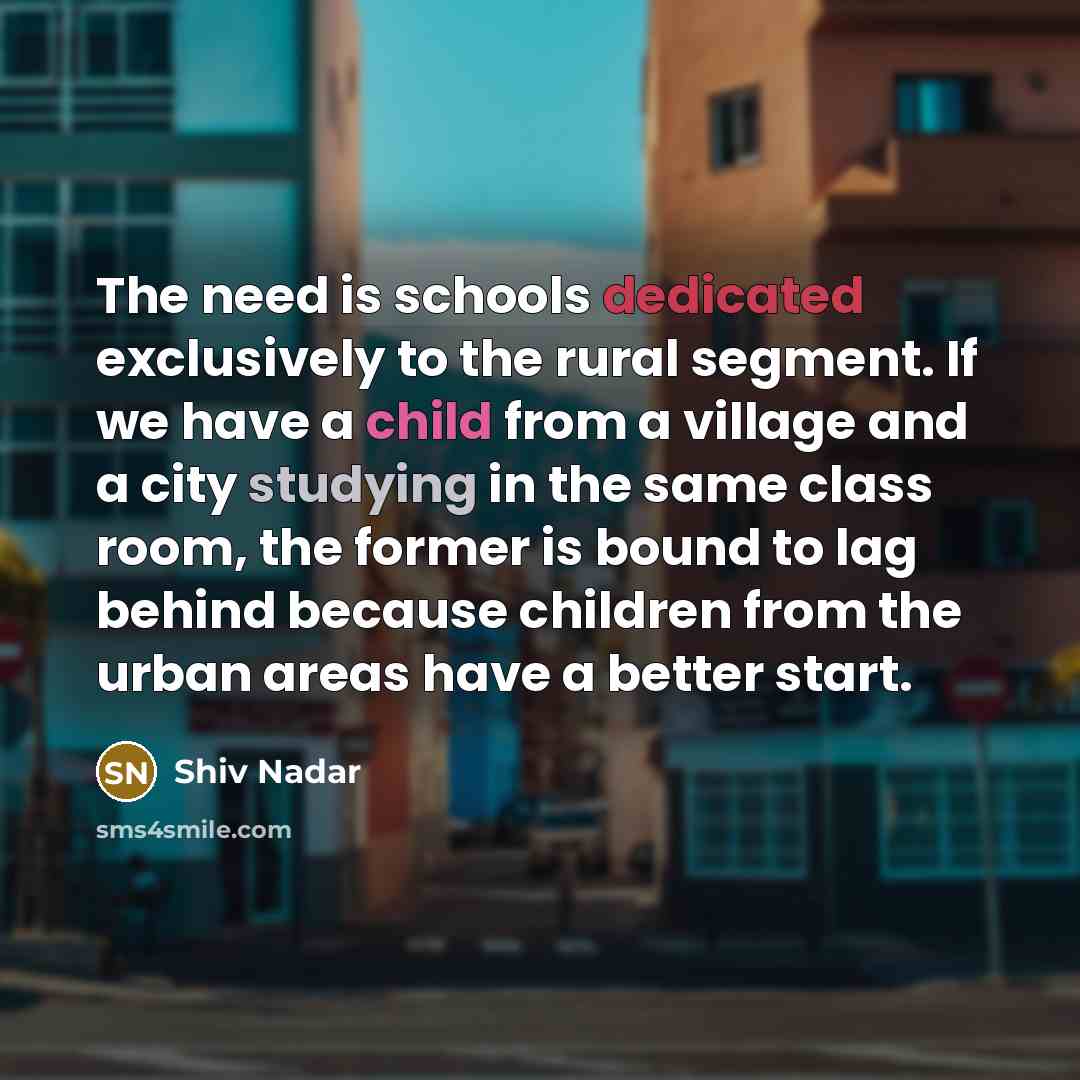 “The need is schools dedicated exclusively to the rural segment. If we have a child from a village and a city studying in the same class room, the former is bound to lag behind because children from the urban areas have a better start.” quote by Shiv Nadar