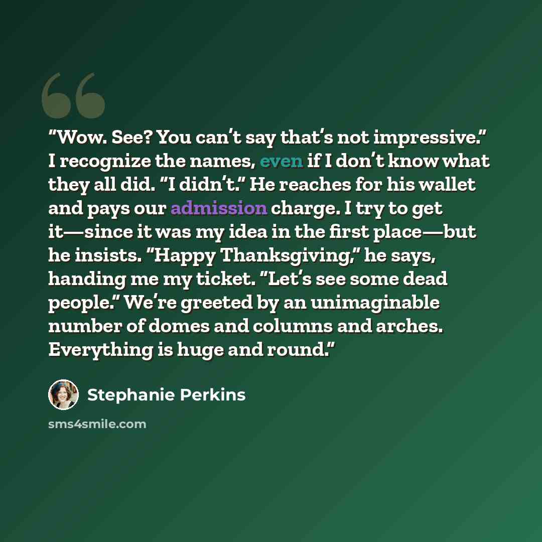 “Wow. See? You can’t say that’s not impressive.” I recognize the names, even if I don’t know what they all did. “I didn’t.” He reaches for his wallet and pays our admission charge. I try to get it—since it was my idea in the first place—but he insists. “Happy Thanksgiving,” he says, handing me my…” quote by Stephanie Perkins