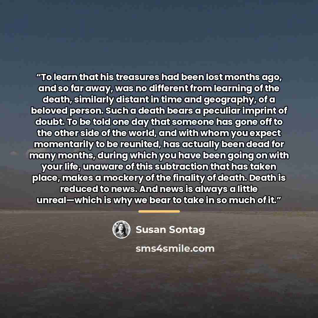 “To learn that his treasures had been lost months ago, and so far away, was no different from learning of the death, similarly distant in time and geography, of a beloved person. Such a death bears a peculiar imprint of doubt. To be told one day that someone has gone off to the other side of the…” quote by Susan Sontag