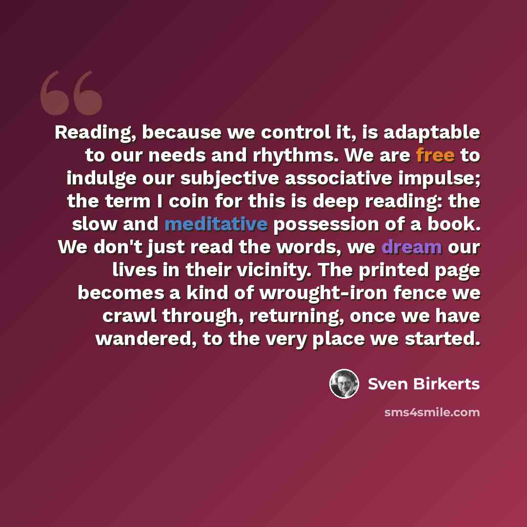 “Reading, because we control it, is adaptable to our needs and rhythms. We are free to indulge our subjective associative impulse; the term I coin for this is deep reading: the slow and meditative possession of a book. We don't just read the words, we dream our lives in their vicinity. The printed…” quote by Sven Birkerts