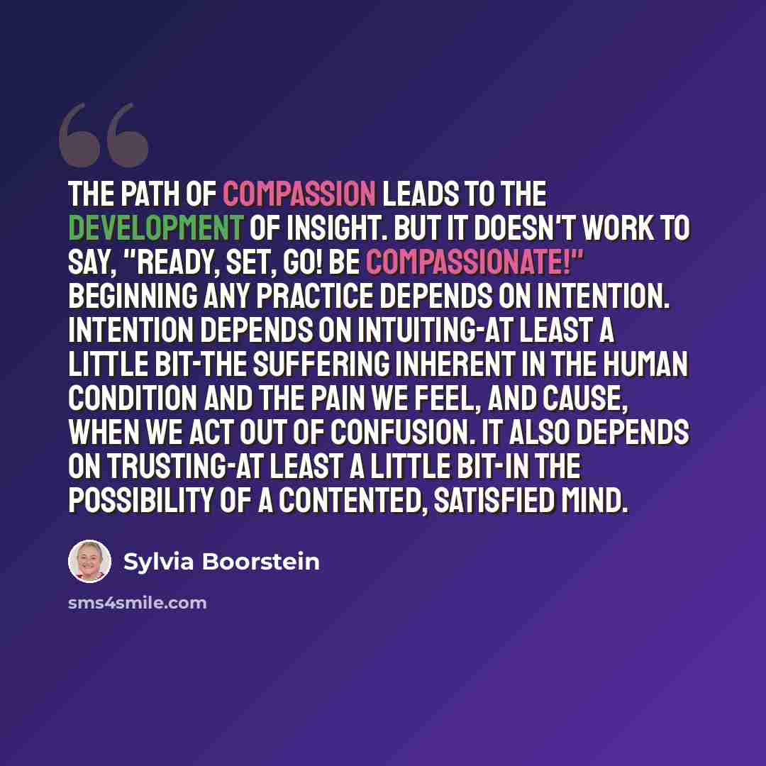 “The path of compassion leads to the development of insight. But it doesn't work to say, "Ready, set, go! Be compassionate!" Beginning any practice depends on intention. Intention depends on intuiting-at least a little bit-the suffering inherent in the human condition and the pain we feel, and…” quote by Sylvia Boorstein