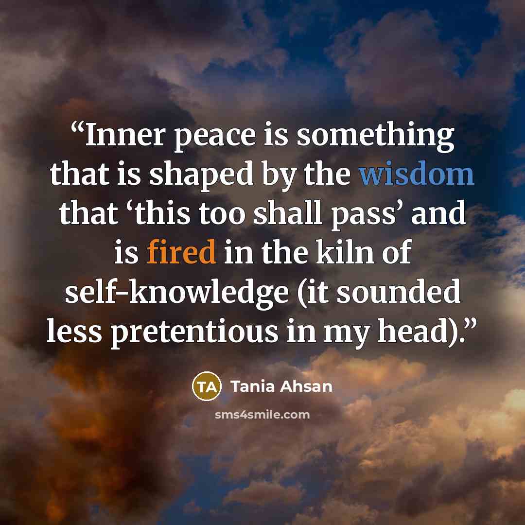 “Inner peace is something that is shaped by the wisdom that ‘this too shall pass’ and is fired in the kiln of self-knowledge (it sounded less pretentious in my head).” quote by Tania Ahsan