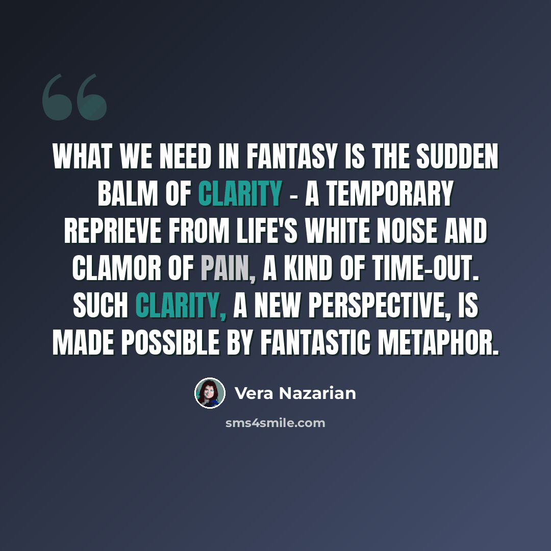 “What we need in fantasy is the sudden balm of clarity - a temporary reprieve from life's white noise and clamor of pain, a kind of time-out. Such clarity, a new perspective, is made possible by fantastic metaphor.” quote by Vera Nazarian