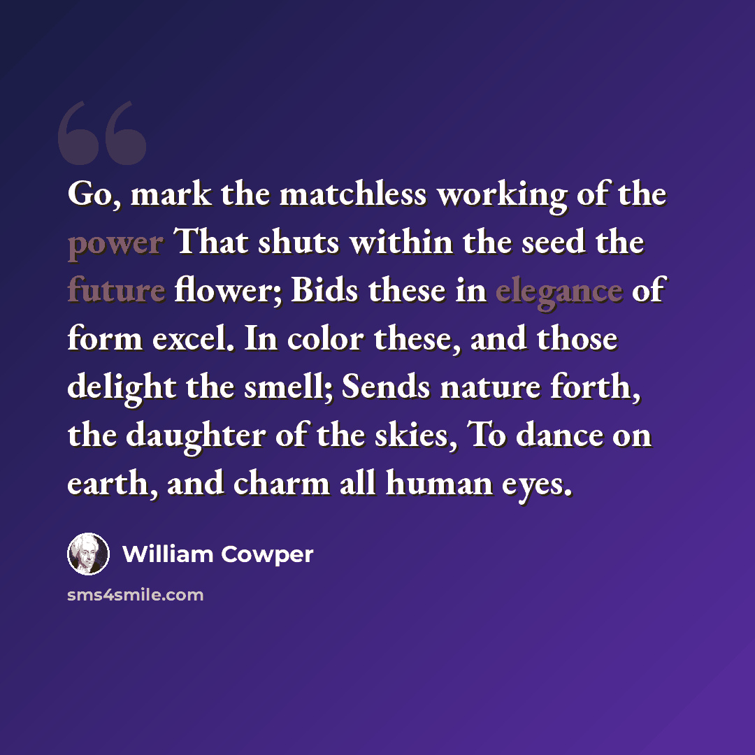 “Go, mark the matchless working of the power That shuts within the seed the future flower; Bids these in elegance of form excel. In color these, and those delight the smell; Sends nature forth, the daughter of the skies, To dance on earth, and charm all human eyes.” quote by William Cowper