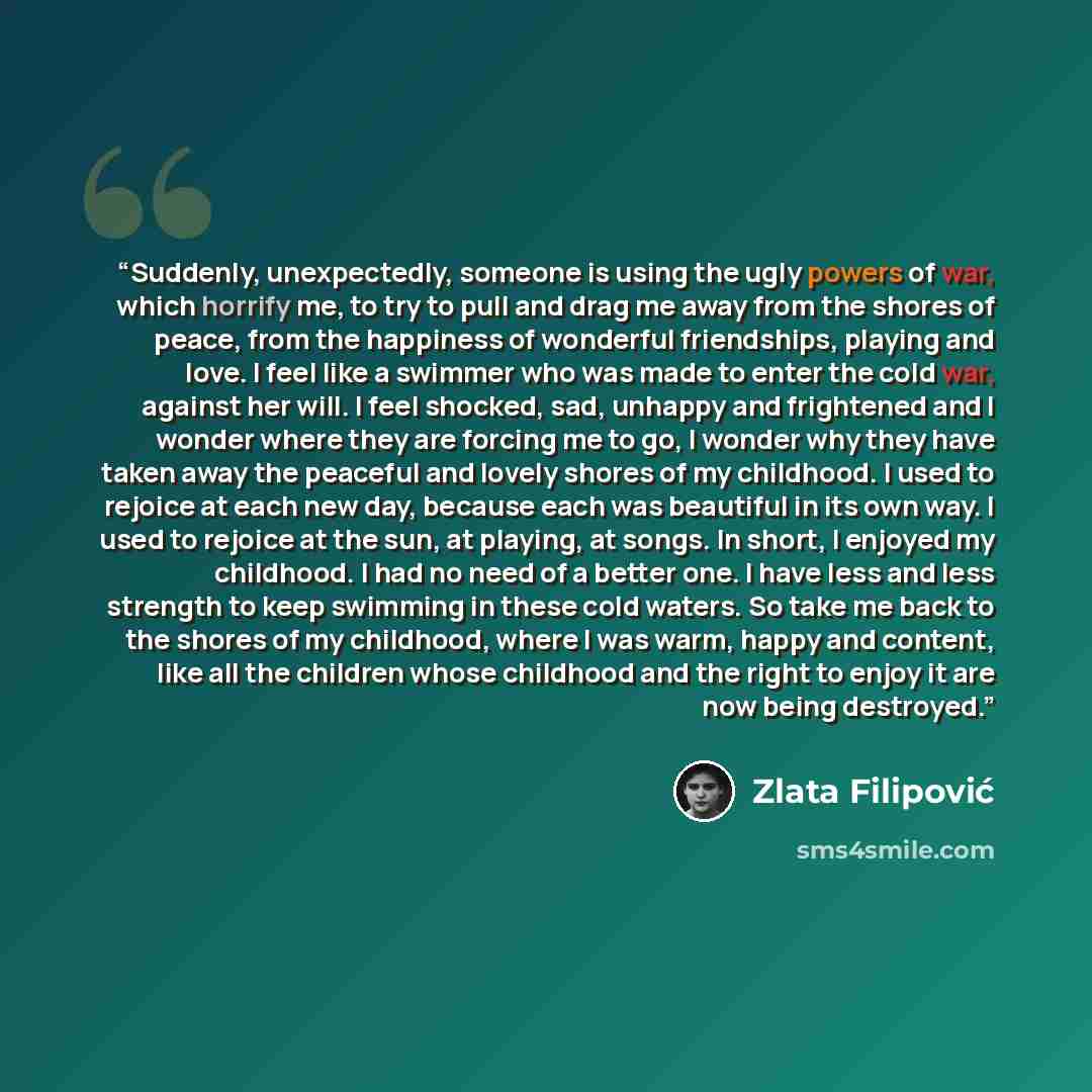 “Suddenly, unexpectedly, someone is using the ugly powers of war, which horrify me, to try to pull and drag me away from the shores of peace, from the happiness of wonderful friendships, playing and love. I feel like a swimmer who was made to enter the cold war, against her will. I feel shocked…” quote by Zlata Filipović