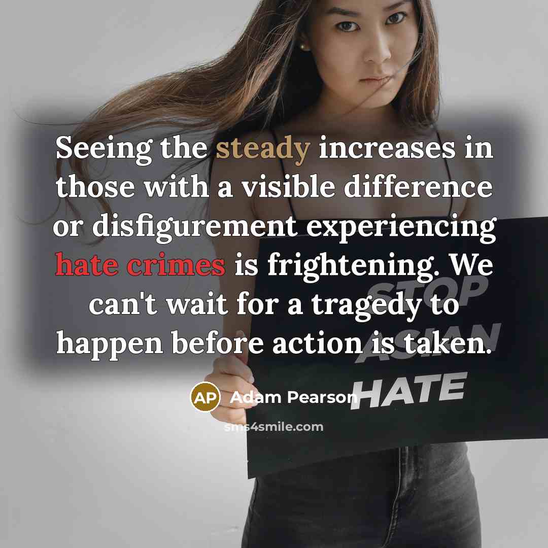 “Seeing the steady increases in those with a visible difference or disfigurement experiencing hate crimes is frightening. We can't wait for a tragedy to happen before action is taken.” quote by Adam Pearson