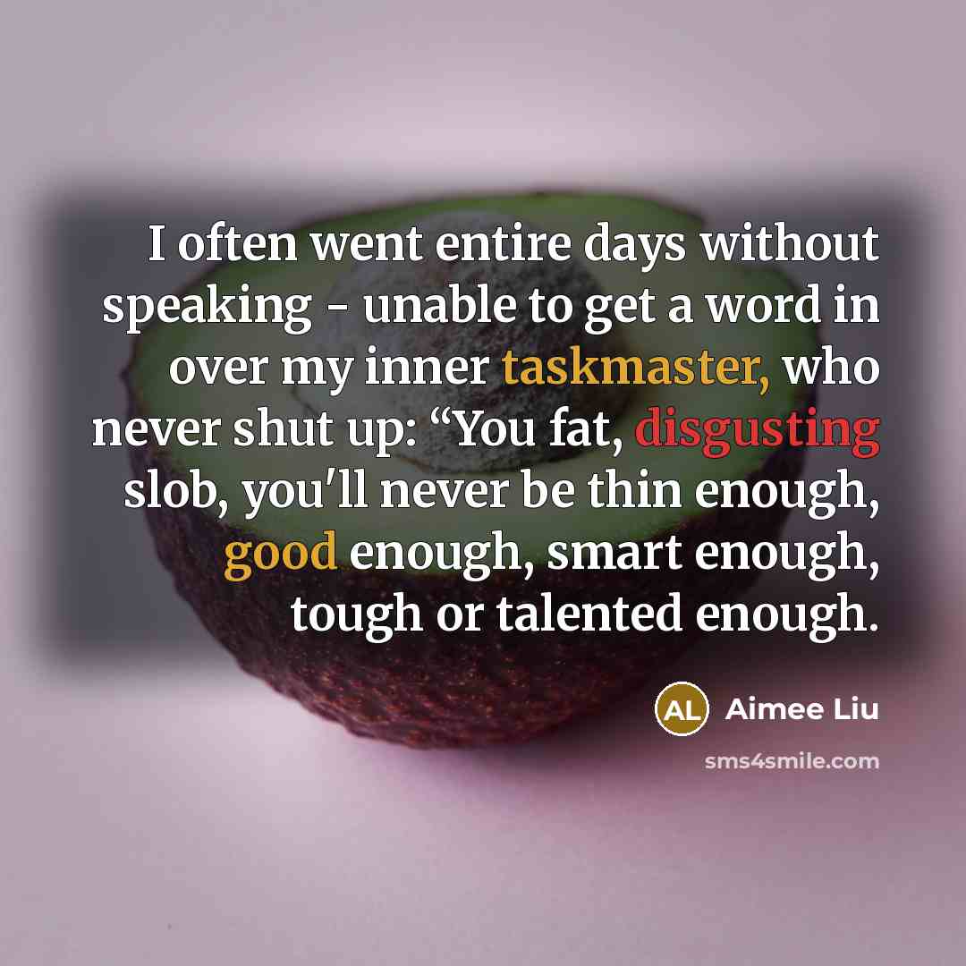 “I often went entire days without speaking - unable to get a word in over my inner taskmaster, who never shut up: “You fat, disgusting slob, you'll never be thin enough, good enough, smart enough, tough or talented enough.” quote by Aimee Liu