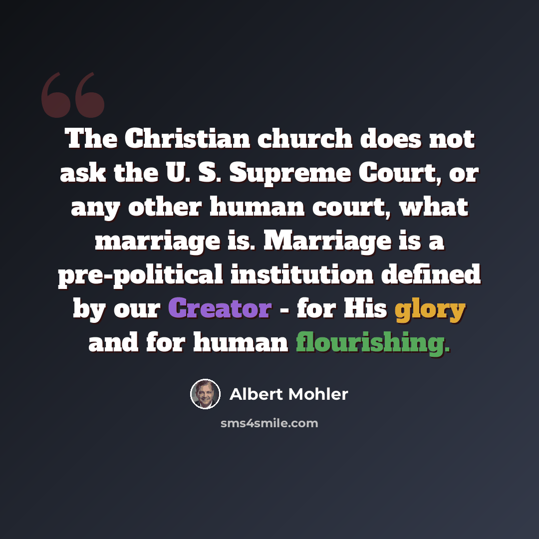 “The Christian church does not ask the U. S. Supreme Court, or any other human court, what marriage is. Marriage is a pre-political institution defined by our Creator - for His glory and for human flourishing.” quote by Albert Mohler