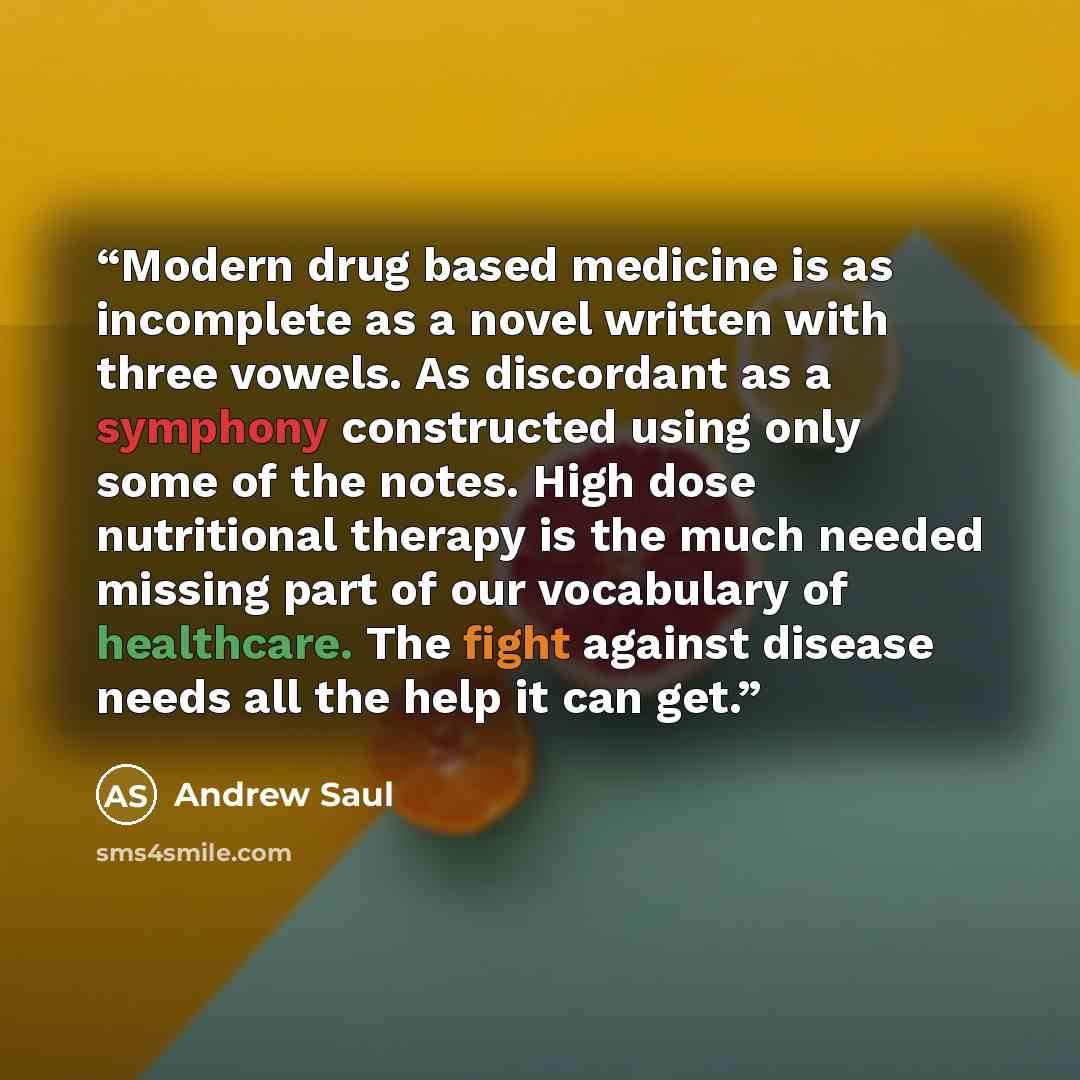 “Modern drug based medicine is as incomplete as a novel written with three vowels. As discordant as a symphony constructed using only some of the notes. High dose nutritional therapy is the much needed missing part of our vocabulary of healthcare. The fight against disease needs all the help it can…” quote by Andrew Saul
