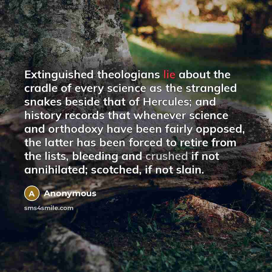 “Extinguished theologians lie about the cradle of every science as the strangled snakes beside that of Hercules; and history records that whenever science and orthodoxy have been fairly opposed, the latter has been forced to retire from the lists, bleeding and crushed if not annihilated; scotched…” quote by Anonymous