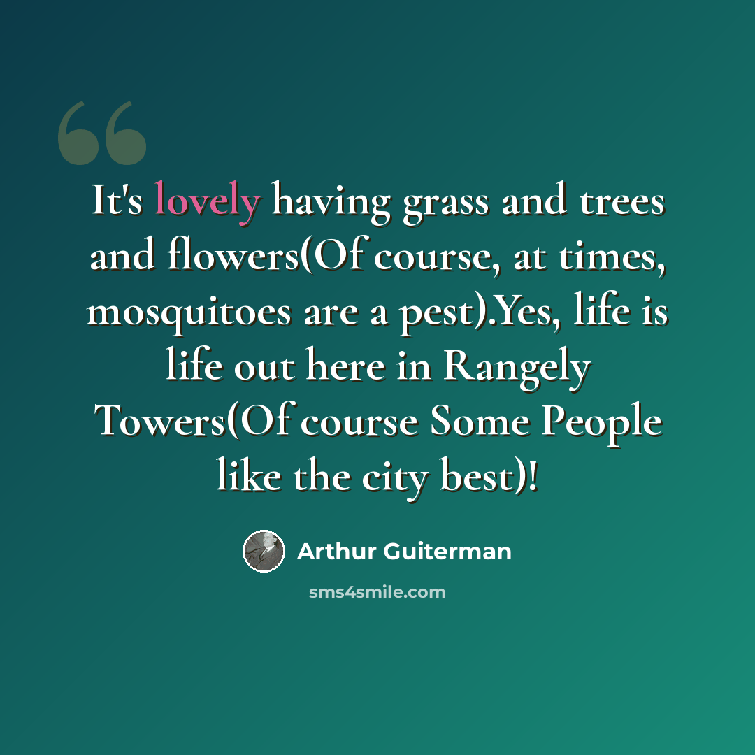 “It's lovely having grass and trees and flowers(Of course, at times, mosquitoes are a pest).Yes, life is life out here in Rangely Towers(Of course Some People like the city best)!” quote by Arthur Guiterman