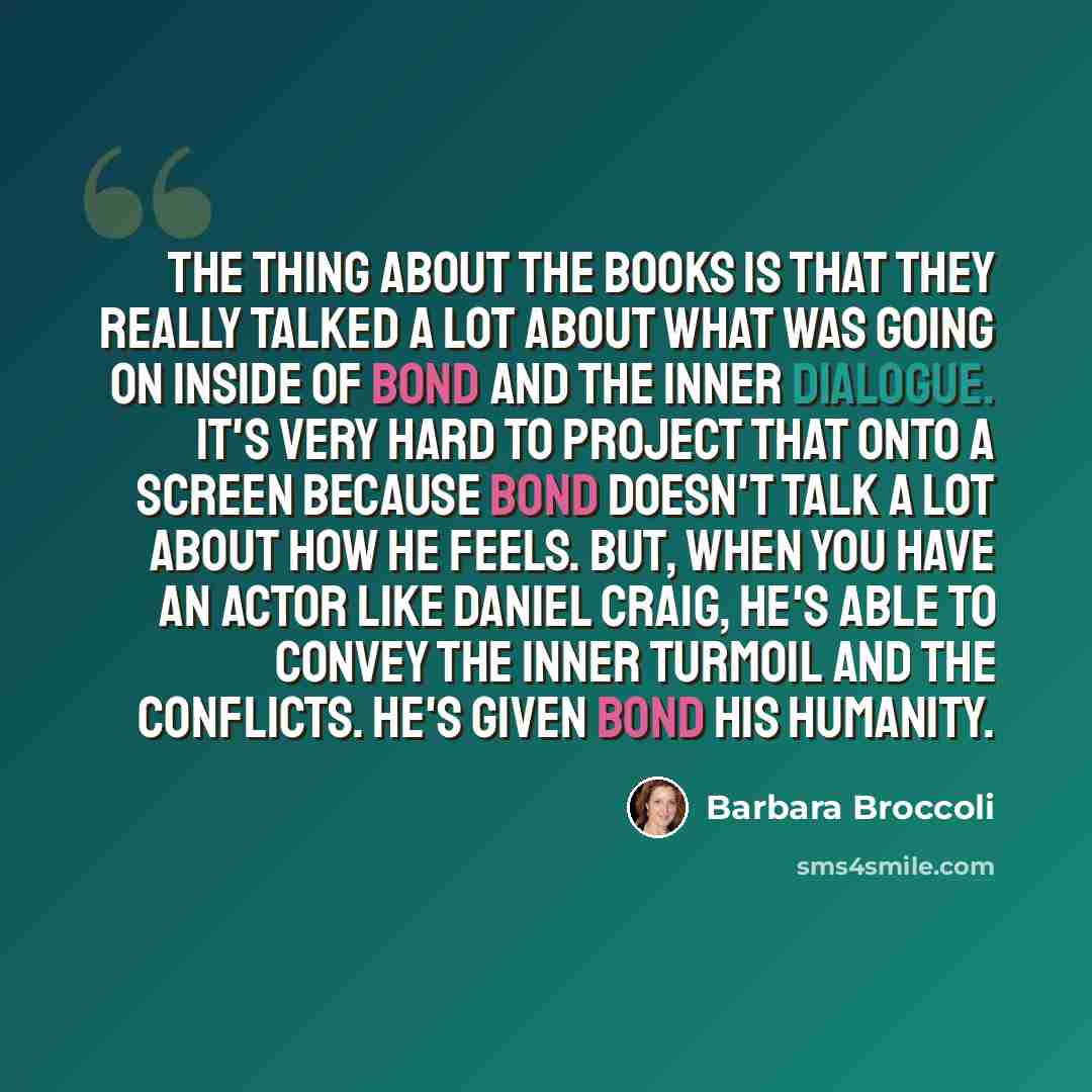 “The thing about the books is that they really talked a lot about what was going on inside of Bond and the inner dialogue. It's very hard to project that onto a screen because Bond doesn't talk a lot about how he feels. But, when you have an actor like Daniel Craig, he's able to convey the inner…” quote by Barbara Broccoli