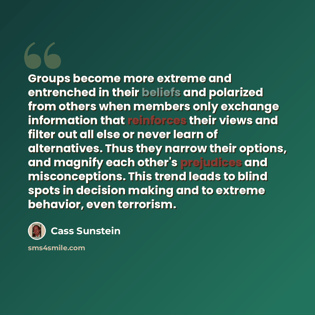 “Groups become more extreme and entrenched in their beliefs and polarized from others when members only exchange information that reinforces their views and filter out all else or never learn of alternatives. Thus they narrow their options, and magnify each other's prejudices and misconceptions…” quote by Cass Sunstein