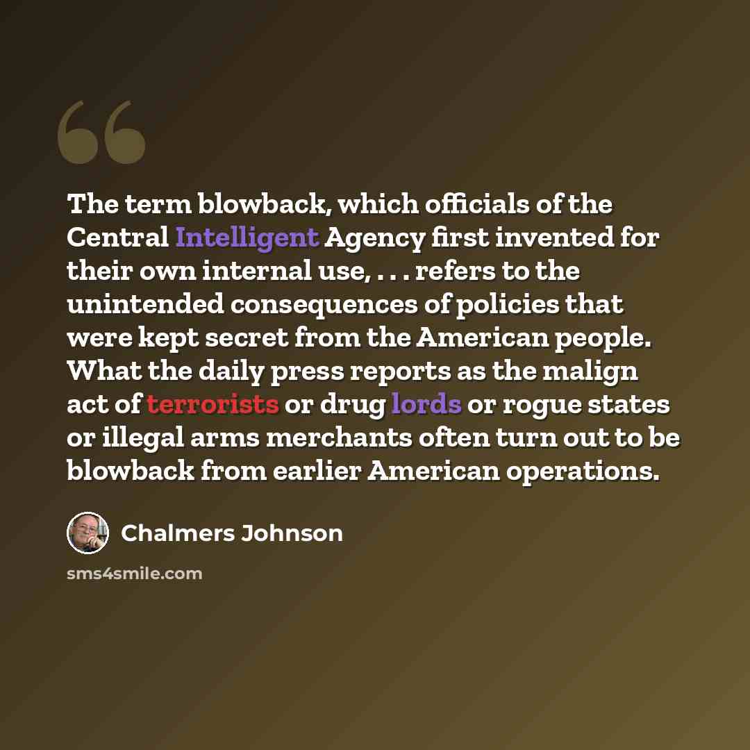 “The term blowback, which officials of the Central Intelligent Agency first invented for their own internal use, . . . refers to the unintended consequences of policies that were kept secret from the American people. What the daily press reports as the malign act of terrorists or drug lords or…” quote by Chalmers Johnson