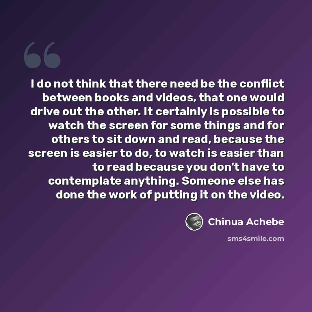 “I do not think that there need be the conflict between books and videos, that one would drive out the other. It certainly is possible to watch the screen for some things and for others to sit down and read, because the screen is easier to do, to watch is easier than to read because you don't have…” quote by Chinua Achebe