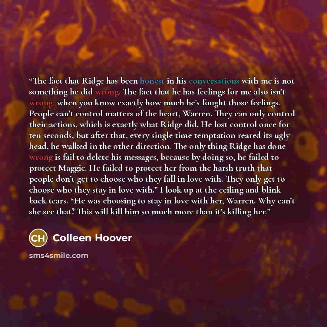 “The fact that Ridge has been honest in his conversations with me is not something he did wrong. The fact that he has feelings for me also isn’t wrong, when you know exactly how much he’s fought those feelings. People can’t control matters of the heart, Warren. They can only control their actions…” quote by Colleen Hoover