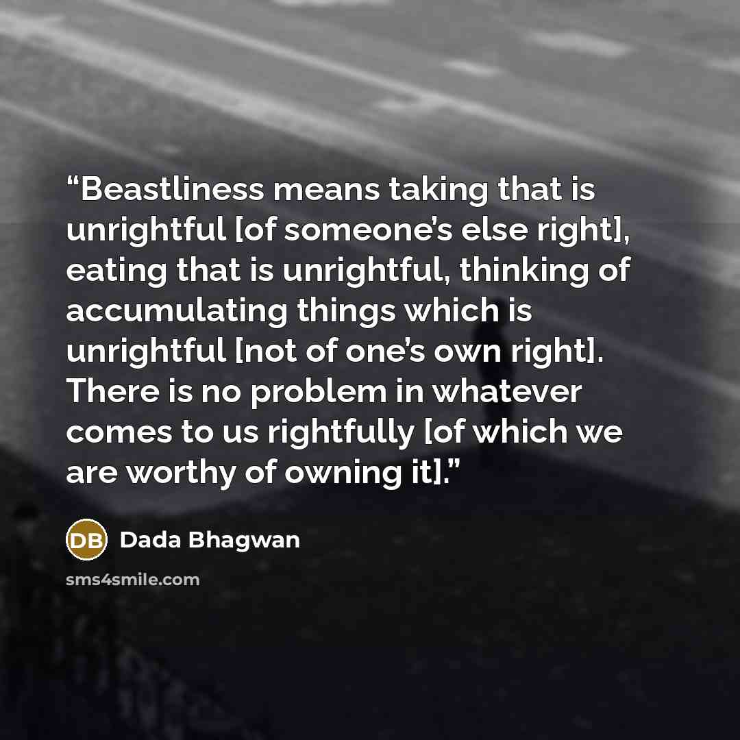 “Beastliness means taking that is unrightful [of someone’s else right], eating that is unrightful, thinking of accumulating things which is unrightful [not of one’s own right]. There is no problem in whatever comes to us rightfully [of which we are worthy of owning it].” quote by Dada Bhagwan