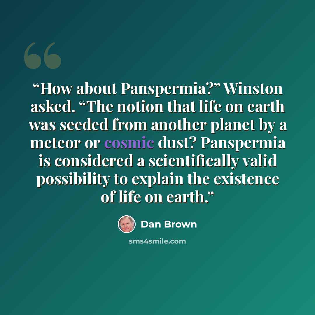 “How about Panspermia?” Winston asked. “The notion that life on earth was seeded from another planet by a meteor or cosmic dust? Panspermia is considered a scientifically valid possibility to explain the existence of life on earth.” quote by Dan Brown